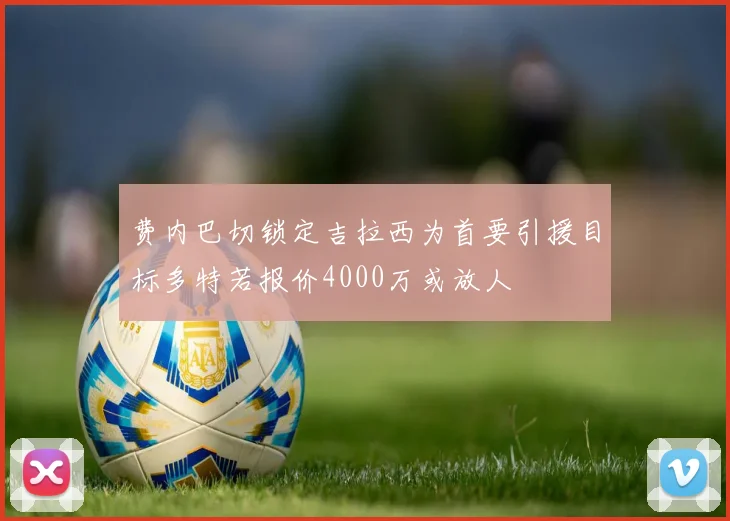 费内巴切锁定吉拉西为首要引援目标多特若报价4000万或放人