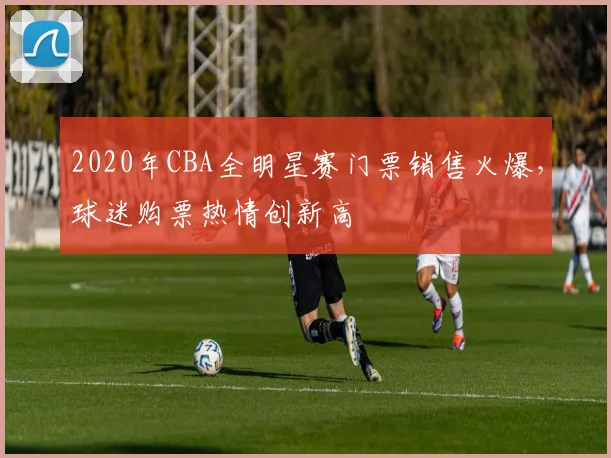 2020年CBA全明星赛门票销售火爆，球迷购票热情创新高