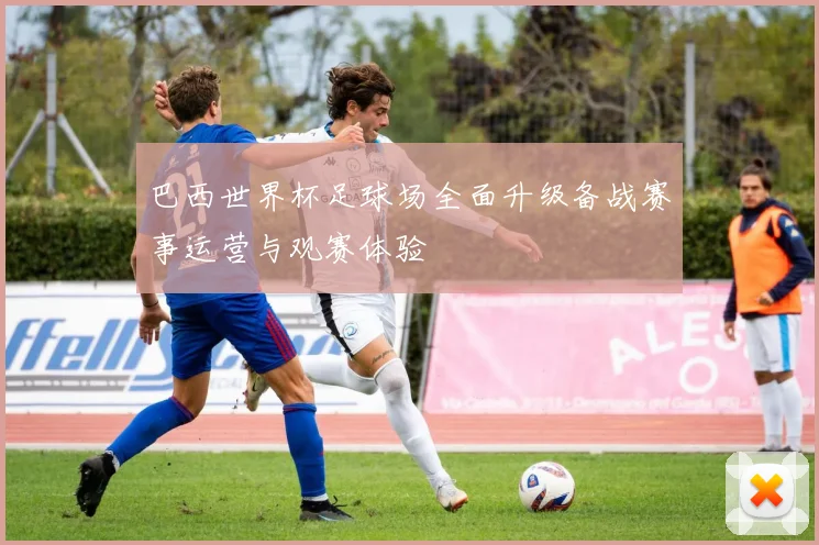 巴西世界杯足球场全面升级备战赛事运营与观赛体验