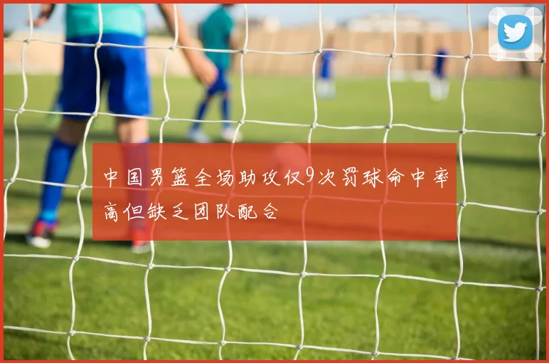 中国男篮全场助攻仅9次罚球命中率高但缺乏团队配合